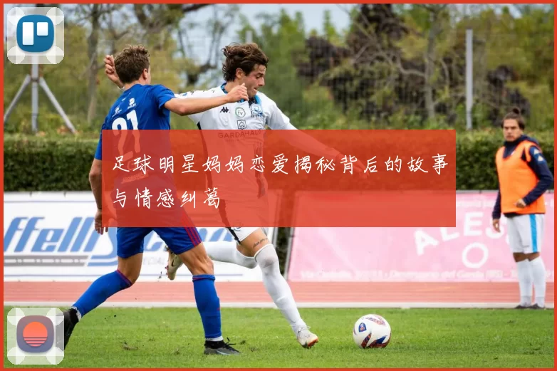 足球明星妈妈恋爱揭秘背后的故事与情感纠葛