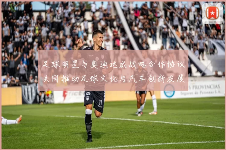 足球明星与奥迪达成战略合作协议共同推动足球文化与汽车创新发展