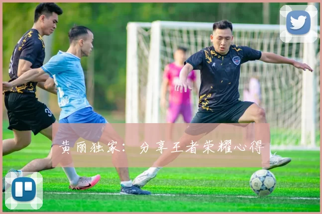 黄丽独家：分享王者荣耀心得