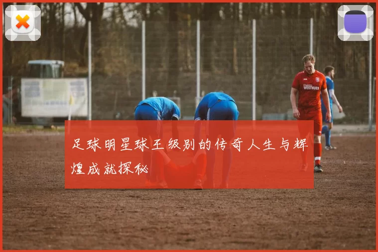 足球明星球王级别的传奇人生与辉煌成就探秘