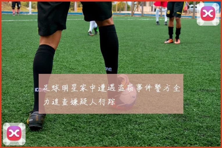 足球明星家中遭遇盗窃事件警方全力追查嫌疑人行踪