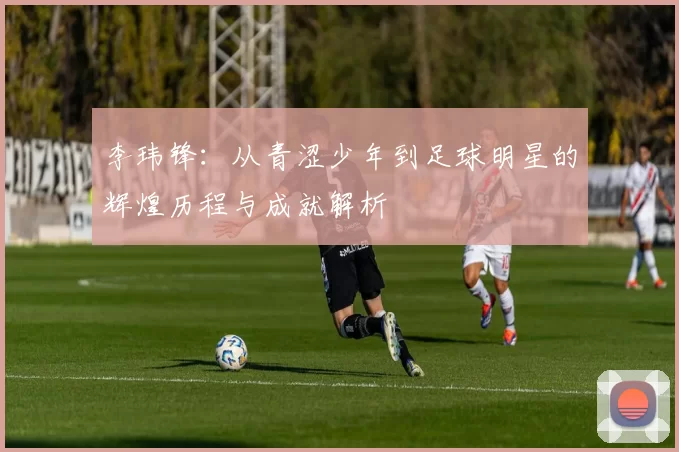 李玮锋：从青涩少年到足球明星的辉煌历程与成就解析