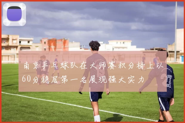 南京乒乓球队在大师赛积分榜上以60分稳居第一名展现强大实力