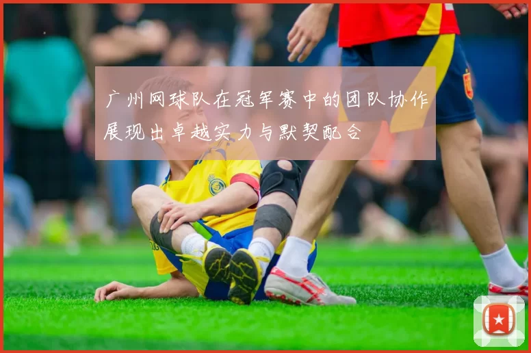 广州网球队在冠军赛中的团队协作展现出卓越实力与默契配合