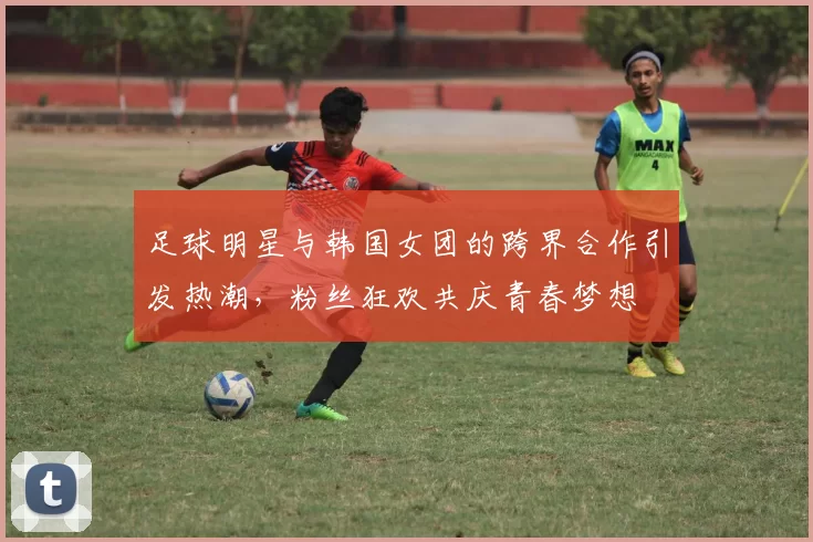 足球明星与韩国女团的跨界合作引发热潮，粉丝狂欢共庆青春梦想